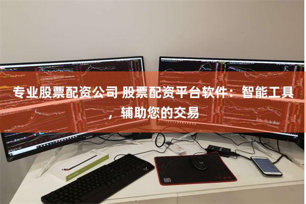 专业股票配资公司 股票配资平台软件：智能工具，辅助您的交易