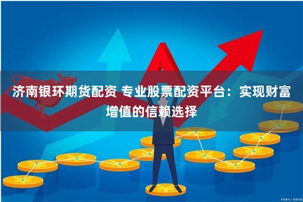 济南银环期货配资 专业股票配资平台：实现财富增值的信赖选择