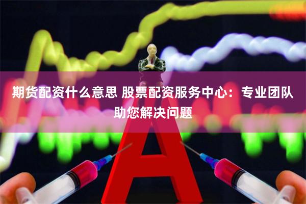 期货配资什么意思 股票配资服务中心：专业团队助您解决问题
