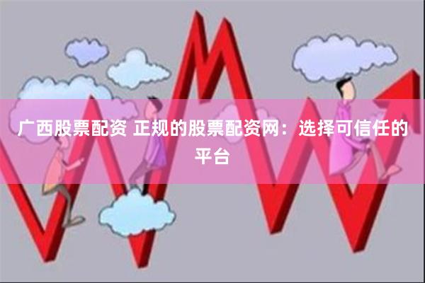 广西股票配资 正规的股票配资网：选择可信任的平台
