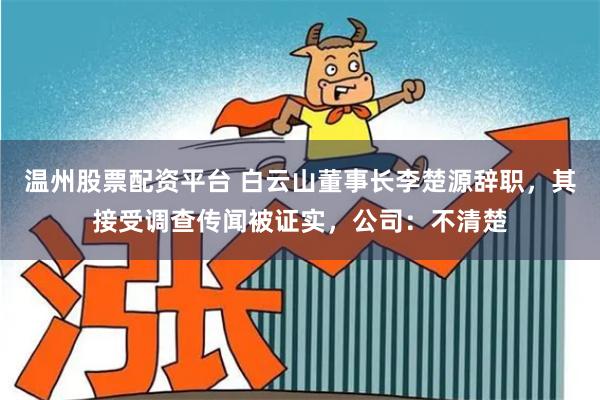 温州股票配资平台 白云山董事长李楚源辞职，其接受调查传闻被证实，公司：不清楚