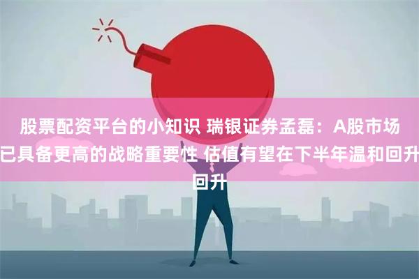 股票配资平台的小知识 瑞银证券孟磊：A股市场已具备更高的战略重要性 估值有望在下半年温和回升