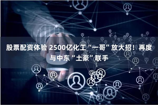 股票配资体验 2500亿化工“一哥”放大招！再度与中东“土豪”联手