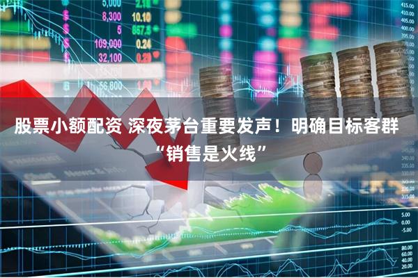 股票小额配资 深夜茅台重要发声！明确目标客群 “销售是火线”