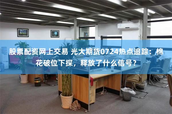 股票配资网上交易 光大期货0724热点追踪：棉花破位下探，释放了什么信号？