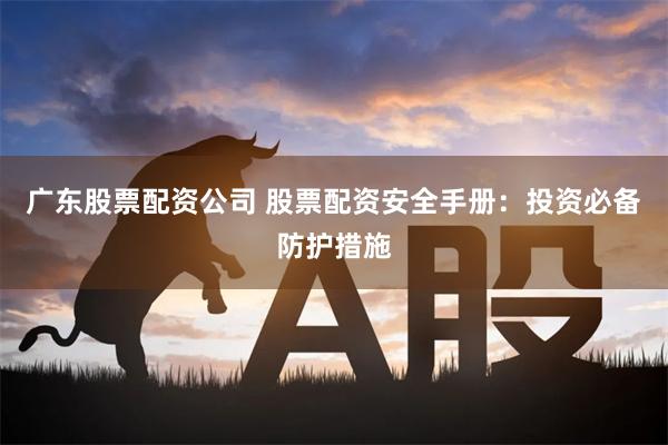 广东股票配资公司 股票配资安全手册：投资必备防护措施