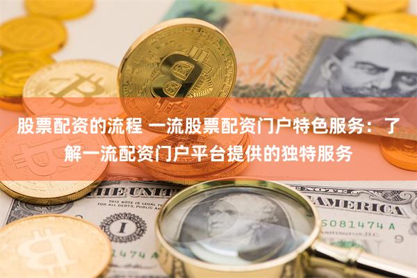 股票配资的流程 一流股票配资门户特色服务：了解一流配资门户平台提供的独特服务