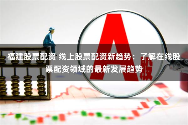 福建股票配资 线上股票配资新趋势：了解在线股票配资领域的最新发展趋势