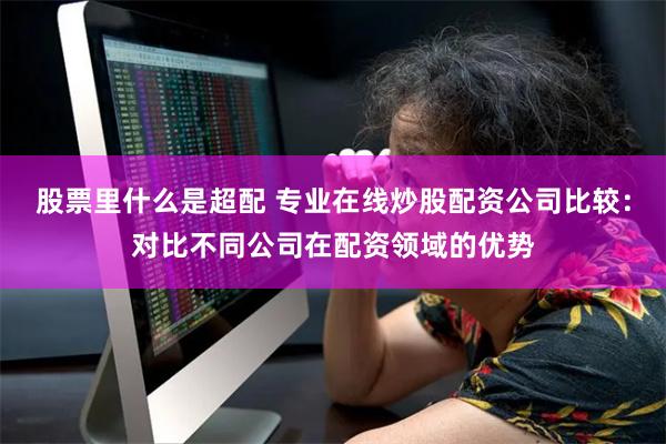 股票里什么是超配 专业在线炒股配资公司比较：对比不同公司在配资领域的优势