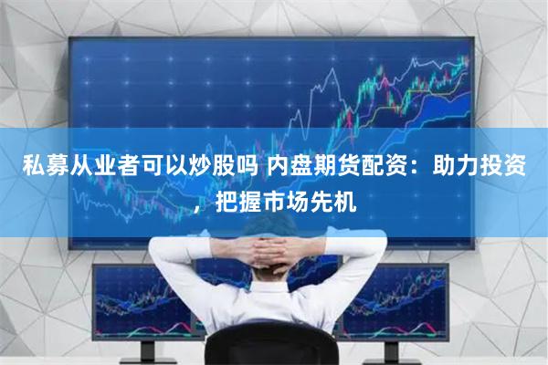 私募从业者可以炒股吗 内盘期货配资：助力投资，把握市场先机