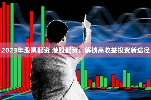2023年股票配资 港股配资：解锁高收益投资新途径