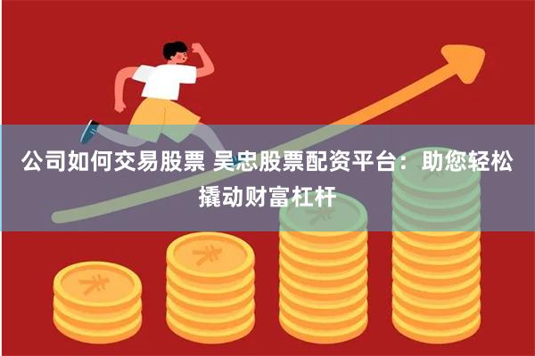 公司如何交易股票 吴忠股票配资平台：助您轻松撬动财富杠杆