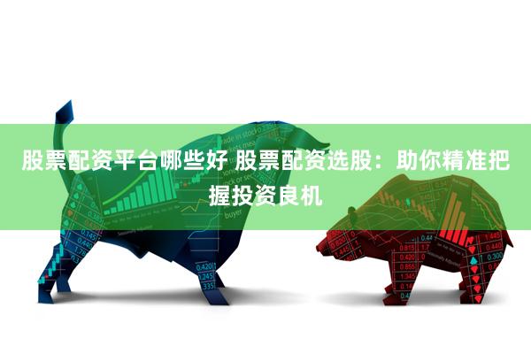 股票配资平台哪些好 股票配资选股：助你精准把握投资良机