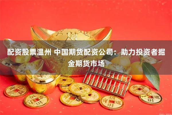 配资股票温州 中国期货配资公司：助力投资者掘金期货市场