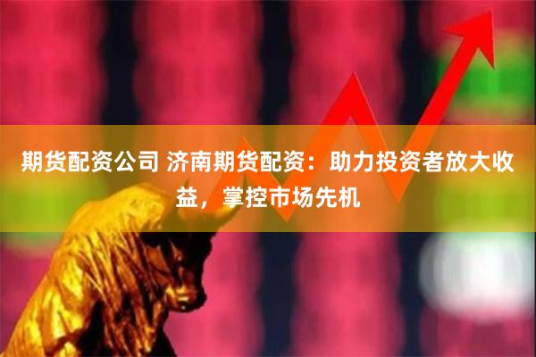 期货配资公司 济南期货配资：助力投资者放大收益，掌控市场先机