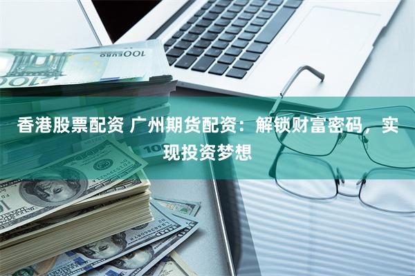 香港股票配资 广州期货配资：解锁财富密码，实现投资梦想