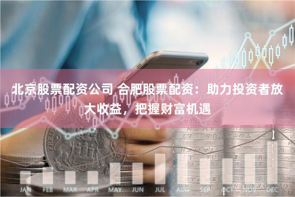 北京股票配资公司 合肥股票配资：助力投资者放大收益，把握财富机遇