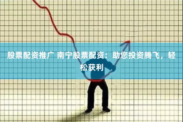 股票配资推广 南宁股票配资：助您投资腾飞，轻松获利