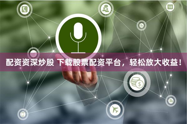 配资资深炒股 下载股票配资平台，轻松放大收益！