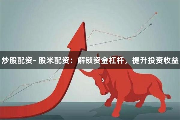 炒股配资- 股米配资：解锁资金杠杆，提升投资收益