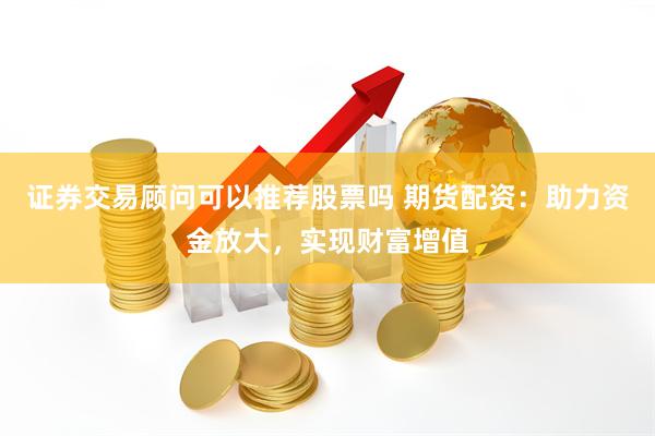 证券交易顾问可以推荐股票吗 期货配资：助力资金放大，实现财富增值