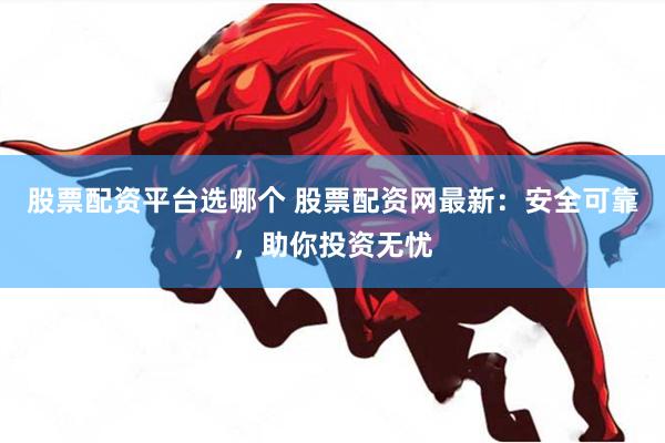 股票配资平台选哪个 股票配资网最新：安全可靠，助你投资无忧