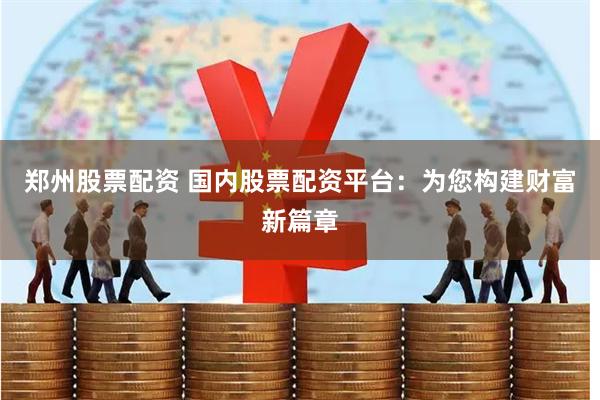 郑州股票配资 国内股票配资平台：为您构建财富新篇章