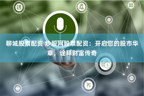 聊城股票配资 炒股网股票配资：开启您的股市华章，诠释财富传奇