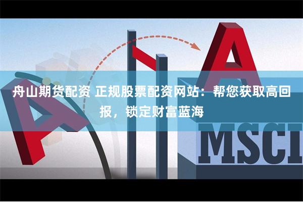 舟山期货配资 正规股票配资网站：帮您获取高回报，锁定财富蓝海
