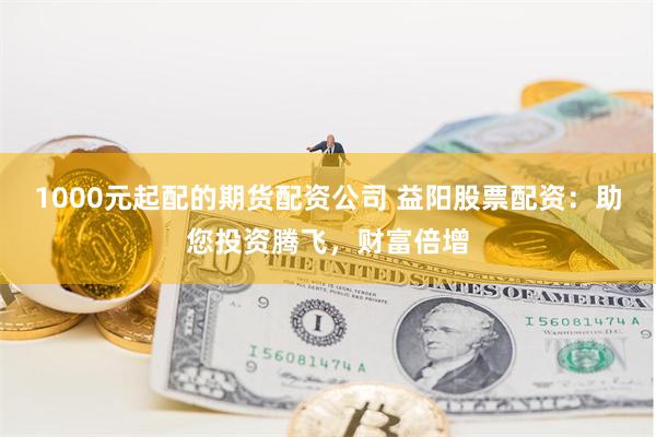 1000元起配的期货配资公司 益阳股票配资：助您投资腾飞，财富倍增