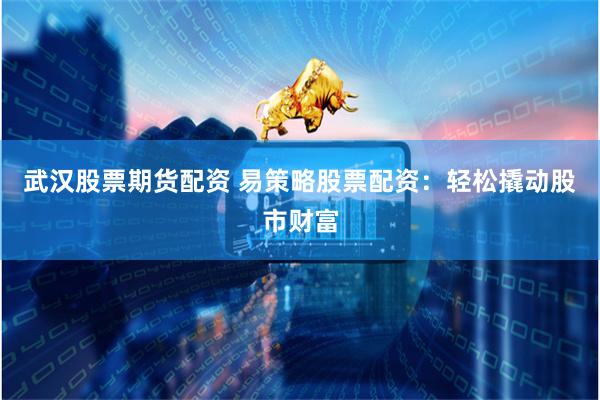武汉股票期货配资 易策略股票配资：轻松撬动股市财富