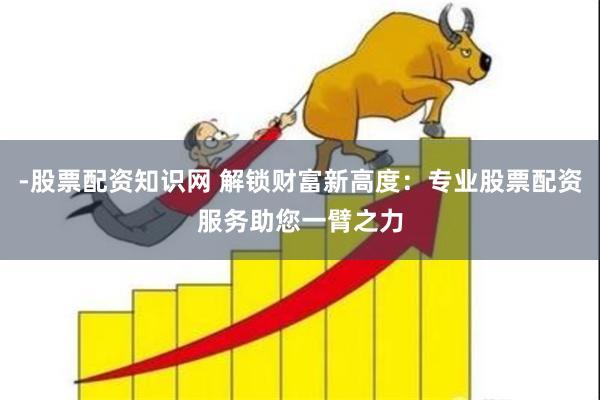 -股票配资知识网 解锁财富新高度：专业股票配资服务助您一臂之力