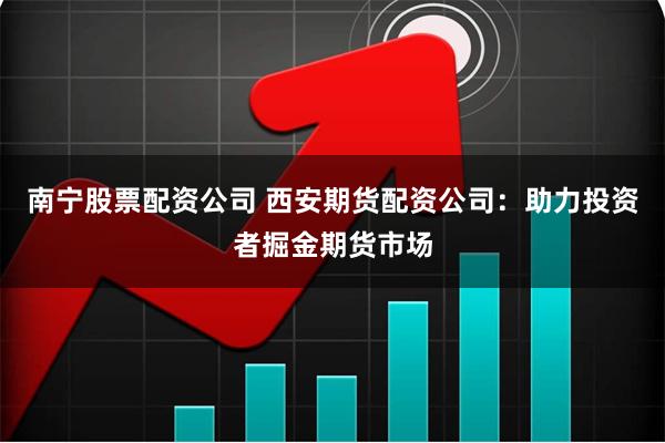 南宁股票配资公司 西安期货配资公司：助力投资者掘金期货市场