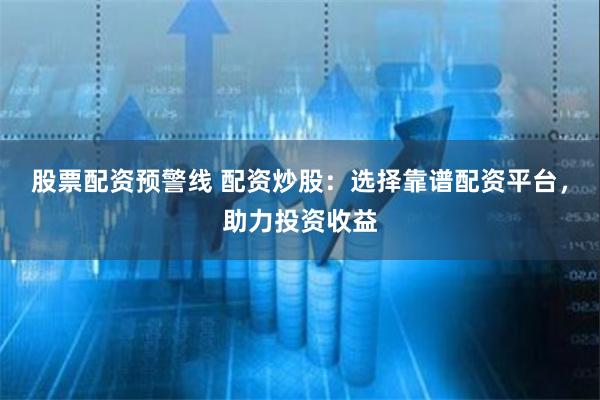 股票配资预警线 配资炒股：选择靠谱配资平台，助力投资收益
