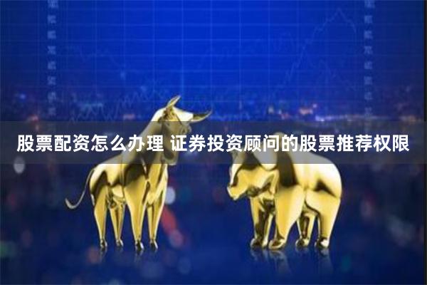 股票配资怎么办理 证券投资顾问的股票推荐权限