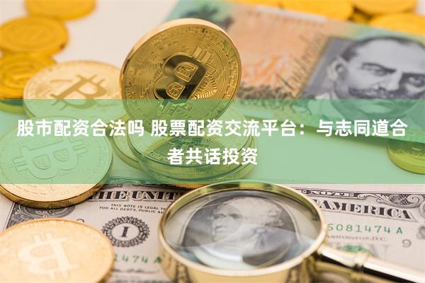 股市配资合法吗 股票配资交流平台：与志同道合者共话投资