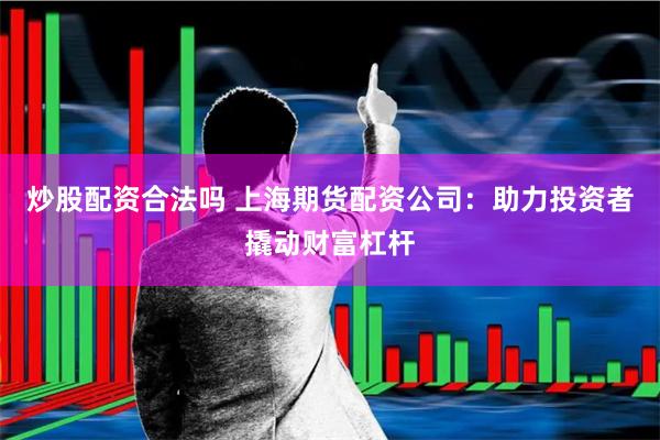 炒股配资合法吗 上海期货配资公司：助力投资者撬动财富杠杆