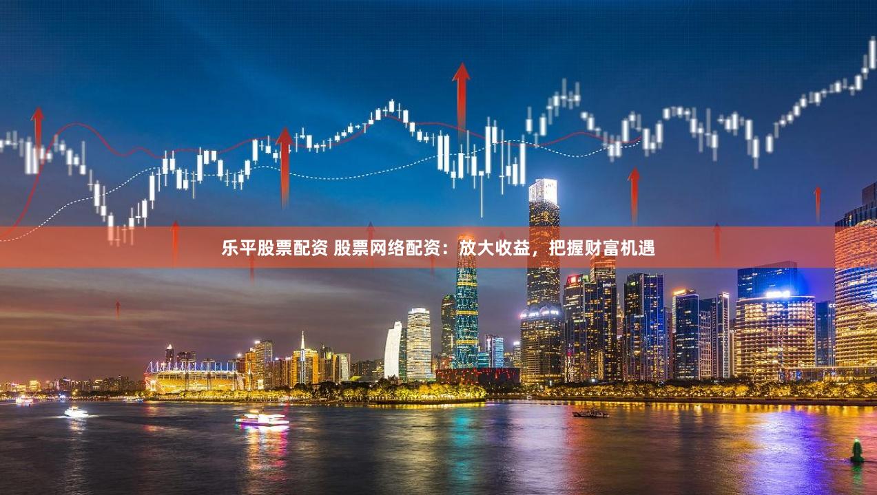 乐平股票配资 股票网络配资：放大收益，把握财富机遇