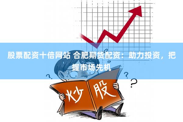 股票配资十倍网站 合肥期货配资：助力投资，把握市场先机