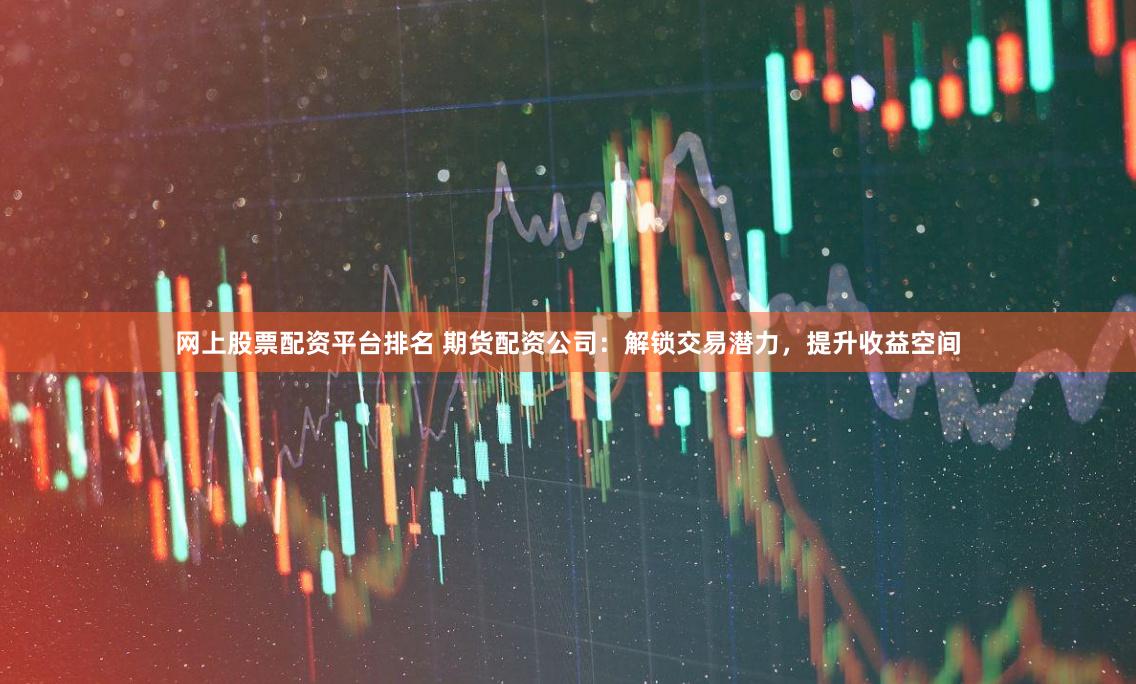 网上股票配资平台排名 期货配资公司：解锁交易潜力，提升收益空间