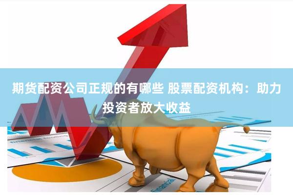 期货配资公司正规的有哪些 股票配资机构：助力投资者放大收益
