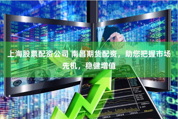 上海股票配资公司 南昌期货配资，助您把握市场先机，稳健增值
