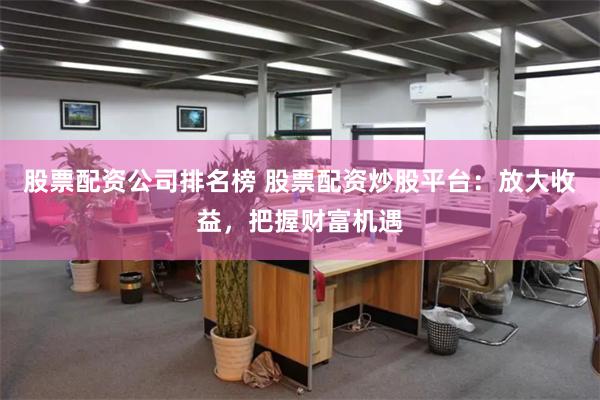 股票配资公司排名榜 股票配资炒股平台：放大收益，把握财富机遇