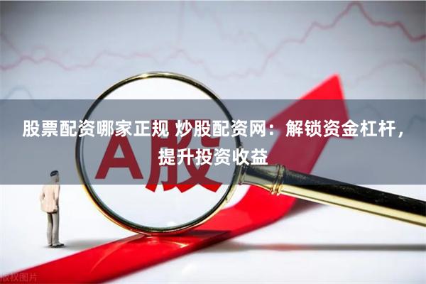 股票配资哪家正规 炒股配资网：解锁资金杠杆，提升投资收益
