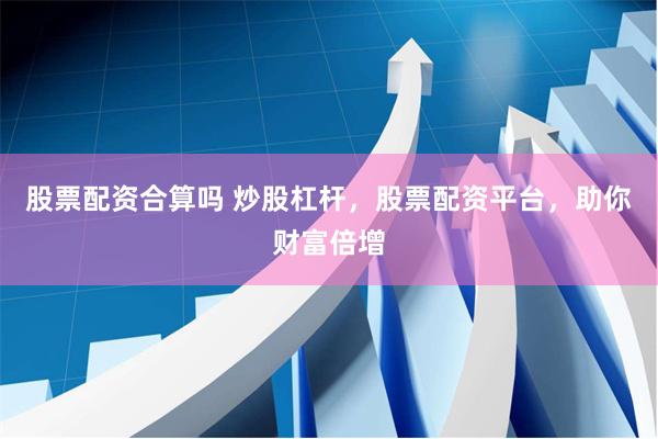 股票配资合算吗 炒股杠杆，股票配资平台，助你财富倍增