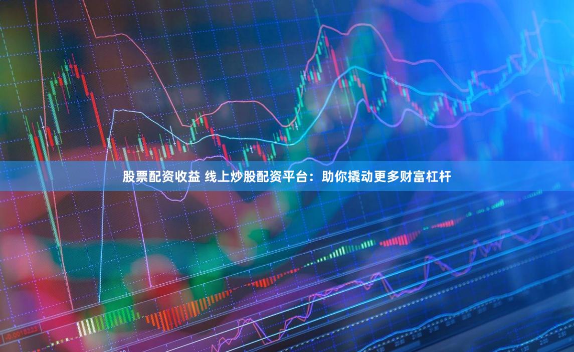 股票配资收益 线上炒股配资平台：助你撬动更多财富杠杆