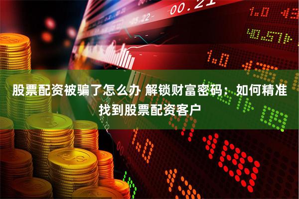 股票配资被骗了怎么办 解锁财富密码：如何精准找到股票配资客户