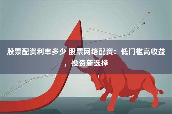 股票配资利率多少 股票网络配资：低门槛高收益，投资新选择