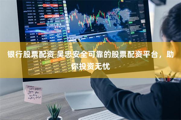 银行股票配资 吴忠安全可靠的股票配资平台，助你投资无忧