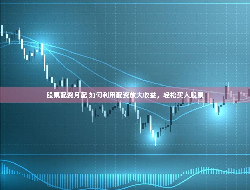 股票配资月配 如何利用配资放大收益，轻松买入股票